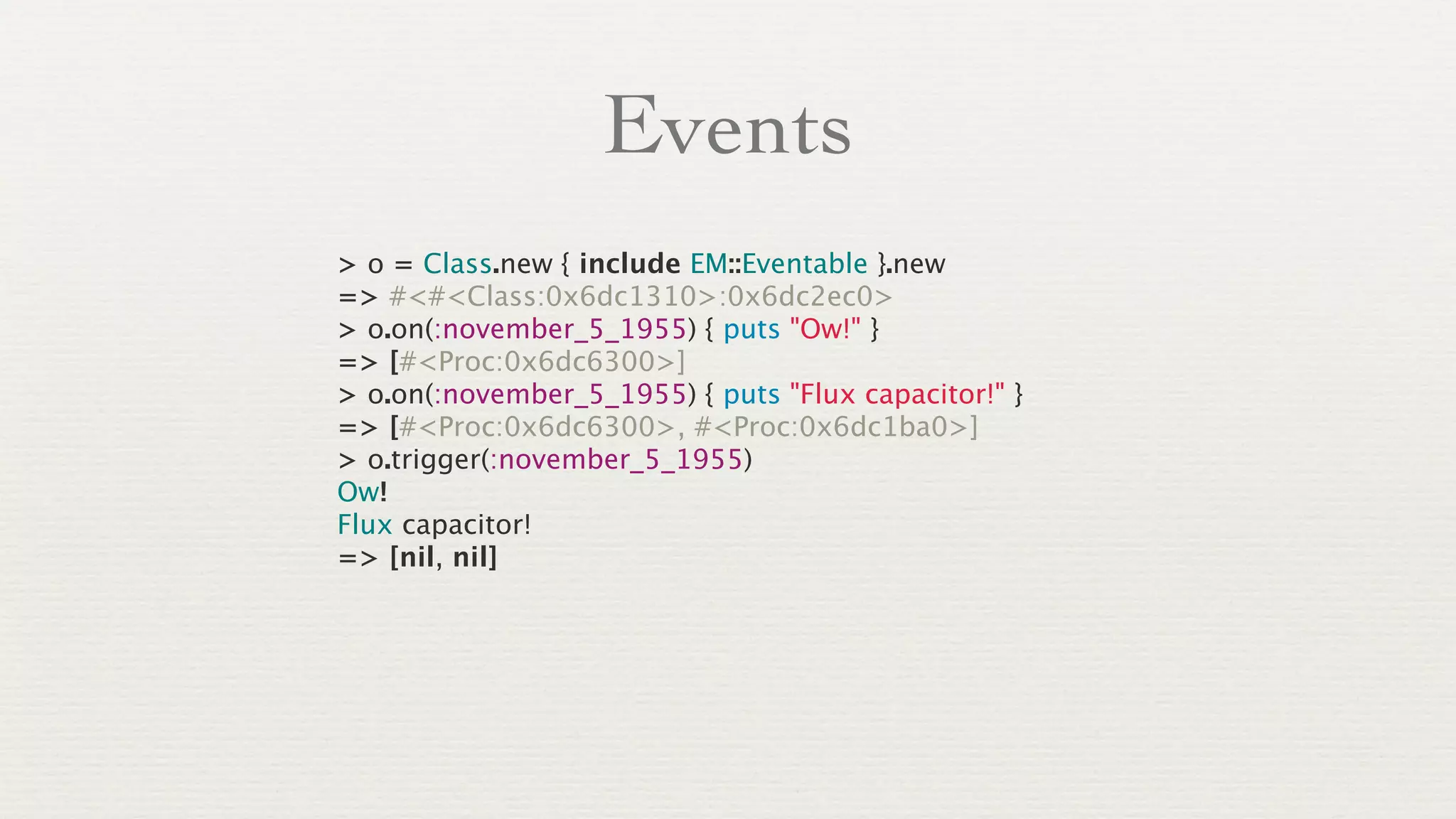 Events
> o = Class.new { include EM::Eventable }.new
=> #<#<Class:0x6dc1310>:0x6dc2ec0>
> o.on(:november_5_1955) { puts "Ow!" }
=> [#<Proc:0x6dc6300>]
> o.on(:november_5_1955) { puts "Flux capacitor!" }
=> [#<Proc:0x6dc6300>, #<Proc:0x6dc1ba0>]
> o.trigger(:november_5_1955)
Ow!
Flux capacitor!
=> [nil, nil]
 