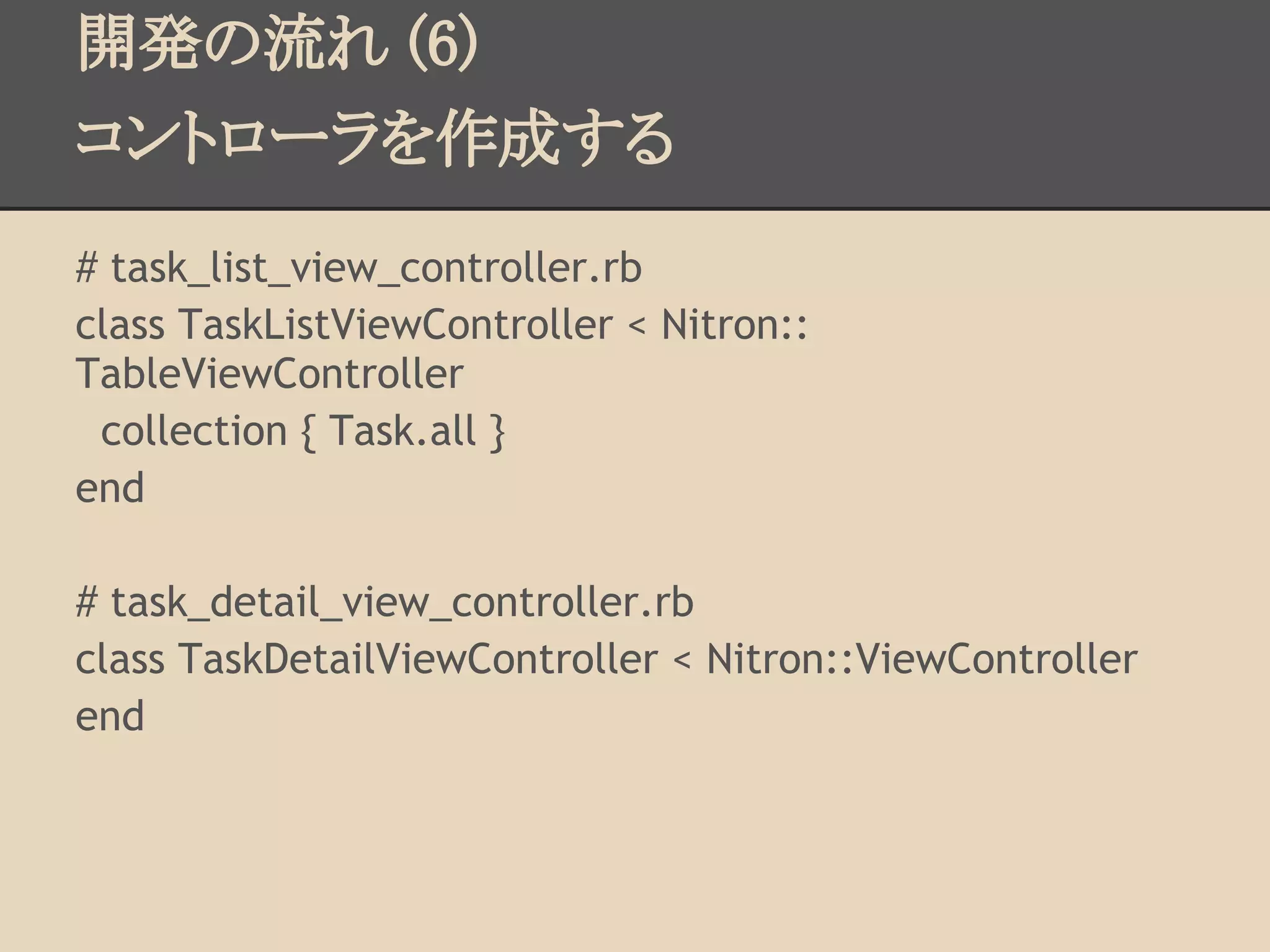 開発の流れ (6)
コントローラを作成する
# task_list_view_controller.rb
class TaskListViewController < Nitron::
TableViewController
 collection { Task.all }
end

# task_detail_view_controller.rb
class TaskDetailViewController < Nitron::ViewController
end
 