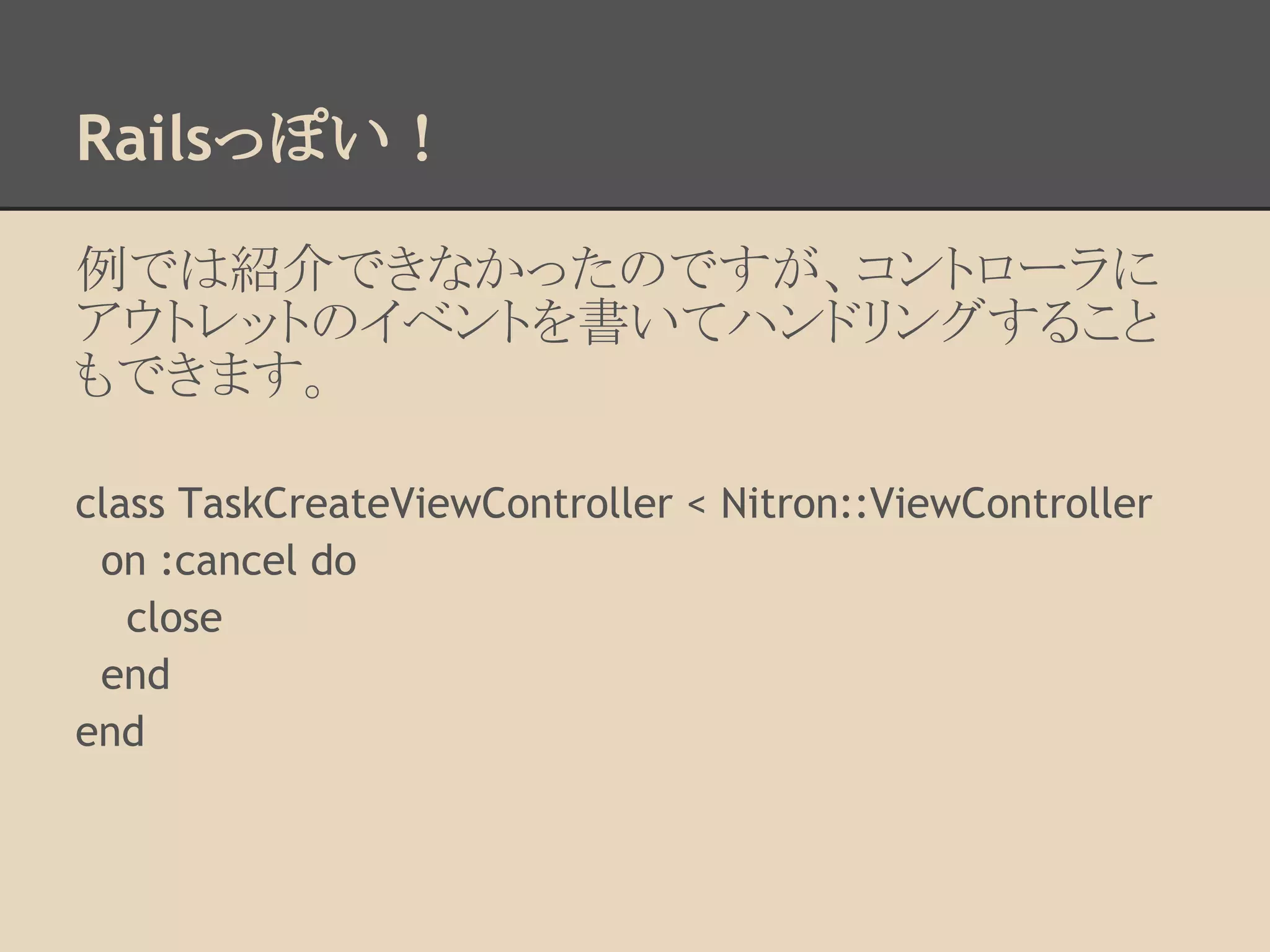 Railsっぽい！

例では紹介できなかったのですが、コントローラに
アウトレットのイベントを書いてハンドリングすること
もできます。

class TaskCreateViewController < Nitron::ViewController
 on :cancel do
   close
 end
end
 
