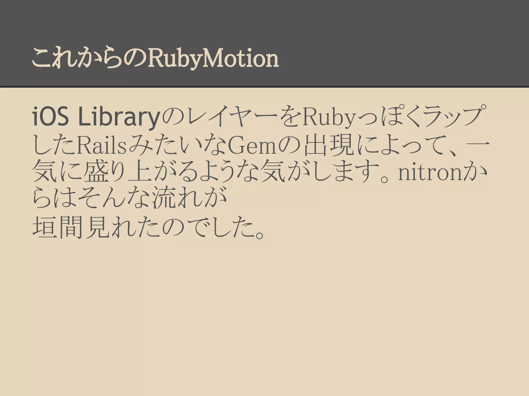 これからのRubyMotion

iOS LibraryのレイヤーをRubyっぽくラップ
したRailsみたいなGemの出現によって、一
気に盛り上がるような気がします。nitronか
らはそんな流れが
垣間見れたのでした。
 