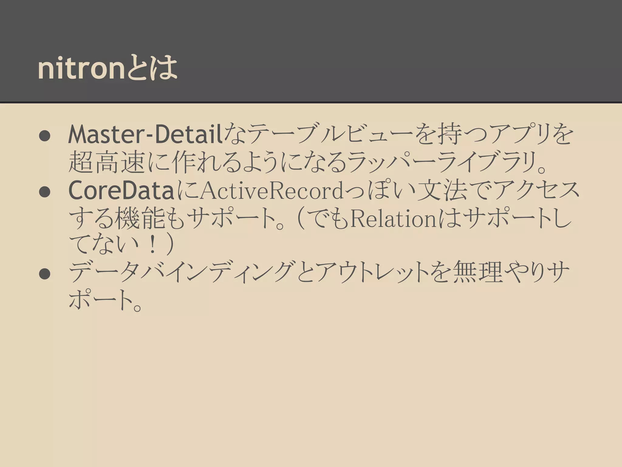 nitronとは

● Master-Detailなテーブルビューを持つアプリを
  超高速に作れるようになるラッパーライブラリ。
● CoreDataにActiveRecordっぽい文法でアクセス
  する機能もサポート。（でもRelationはサポートし
  てない！）
● データバインディングとアウトレットを無理やりサ
  ポート。
 