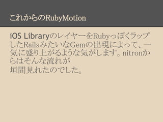 これからのRubyMotion

iOS LibraryのレイヤーをRubyっぽくラップ
したRailsみたいなGemの出現によって、一
気に盛り上がるような気がします。nitronか
らはそんな流れが
垣間見れたのでした。
 