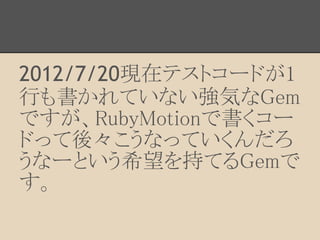 2012/7/20現在テストコードが1
行も書かれていない強気なGem
ですが、RubyMotionで書くコー
ドって後々こうなっていくんだろ
うなーという希望を持てるGemで
す。
 