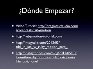 ¿Dónde Empezar?
• Video Tutorial: http://pragmaticstudio.com/
screencasts/rubymotion
• http://rubymotion-tutorial.com/
• http://integrallis.com/2013/03/
tdd_in_ios_w_ruby_motion_part_i
• http://joshsymonds.com/blog/2012/05/10/
from-the-rubymotion-simulator-to-your-
friends-iphone/
 