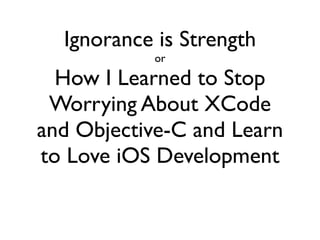 Ignorance is Strength
           or

  How I Learned to Stop
 Worrying About XCode
and Objective-C and Learn
to Love iOS Development
 