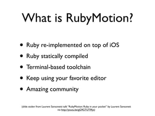 What is RubyMotion?

• Ruby re-implemented on top of iOS
• Ruby statically compiled
• Terminal-based toolchain
• Keep using your favorite editor
• Amazing community
(slide stolen from Laurent Sansonetti talk “RubyMotion: Ruby in your pocket” by Laurent Sansonett
                                via http://youtu.be/gG9GTUTI9ys)
 