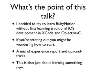 What’s the point of this
         talk?
• I decided to try to learn RubyMotion
  without ﬁrst learning traditional iOS
  development in XCode and Objective-C.
• If you’re starting out, you might be
  wondering how to start.
• A mix of experience report and tips-and-
  tricks
• This is also just about learning something
  new.
 