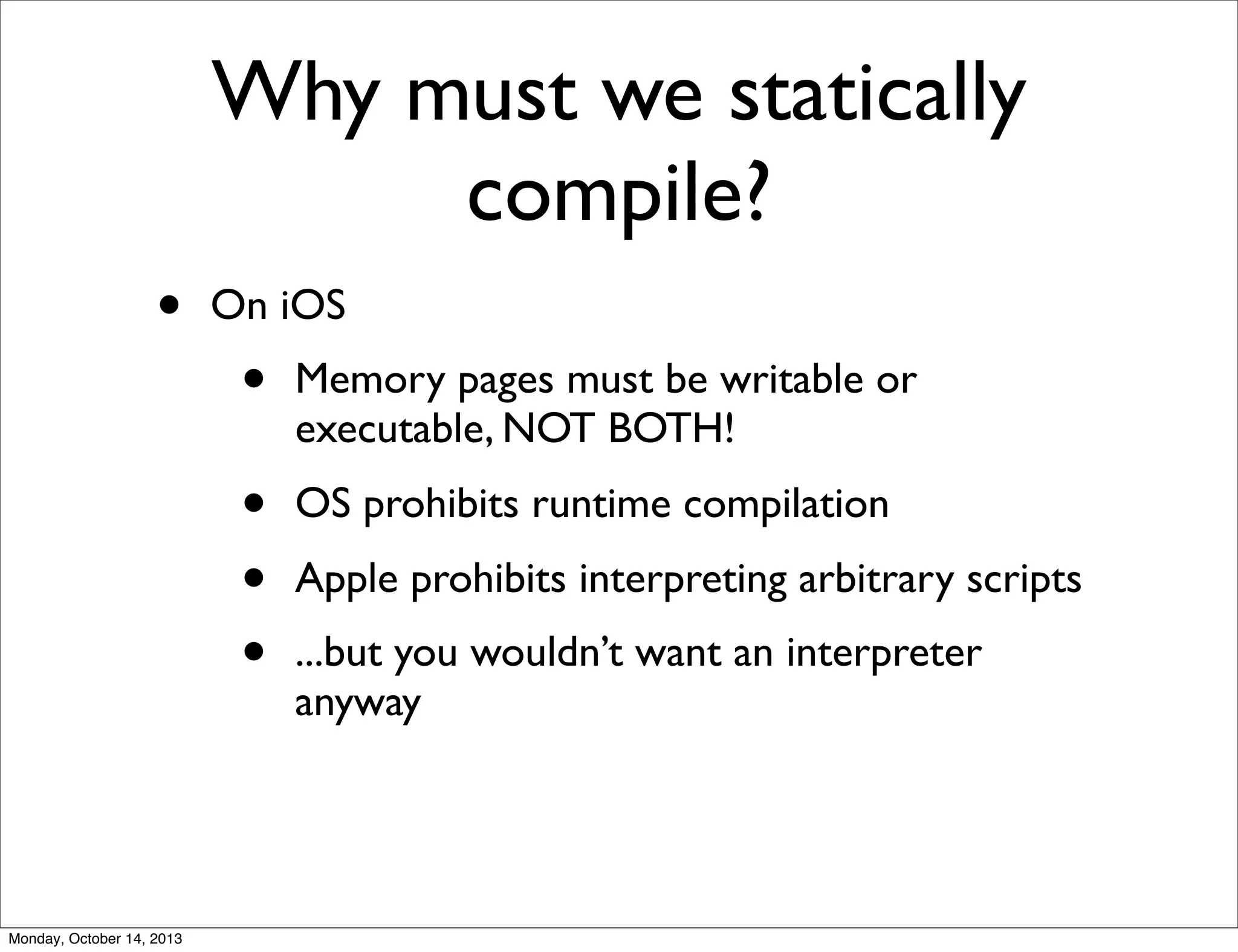 Why must we statically
compile?
•

On iOS
Memory pages must be writable or
executable, NOT BOTH!

•
•
•

Monday, October 14, 2013

•

OS prohibits runtime compilation
Apple prohibits interpreting arbitrary scripts
...but you wouldn’t want an interpreter
anyway

 