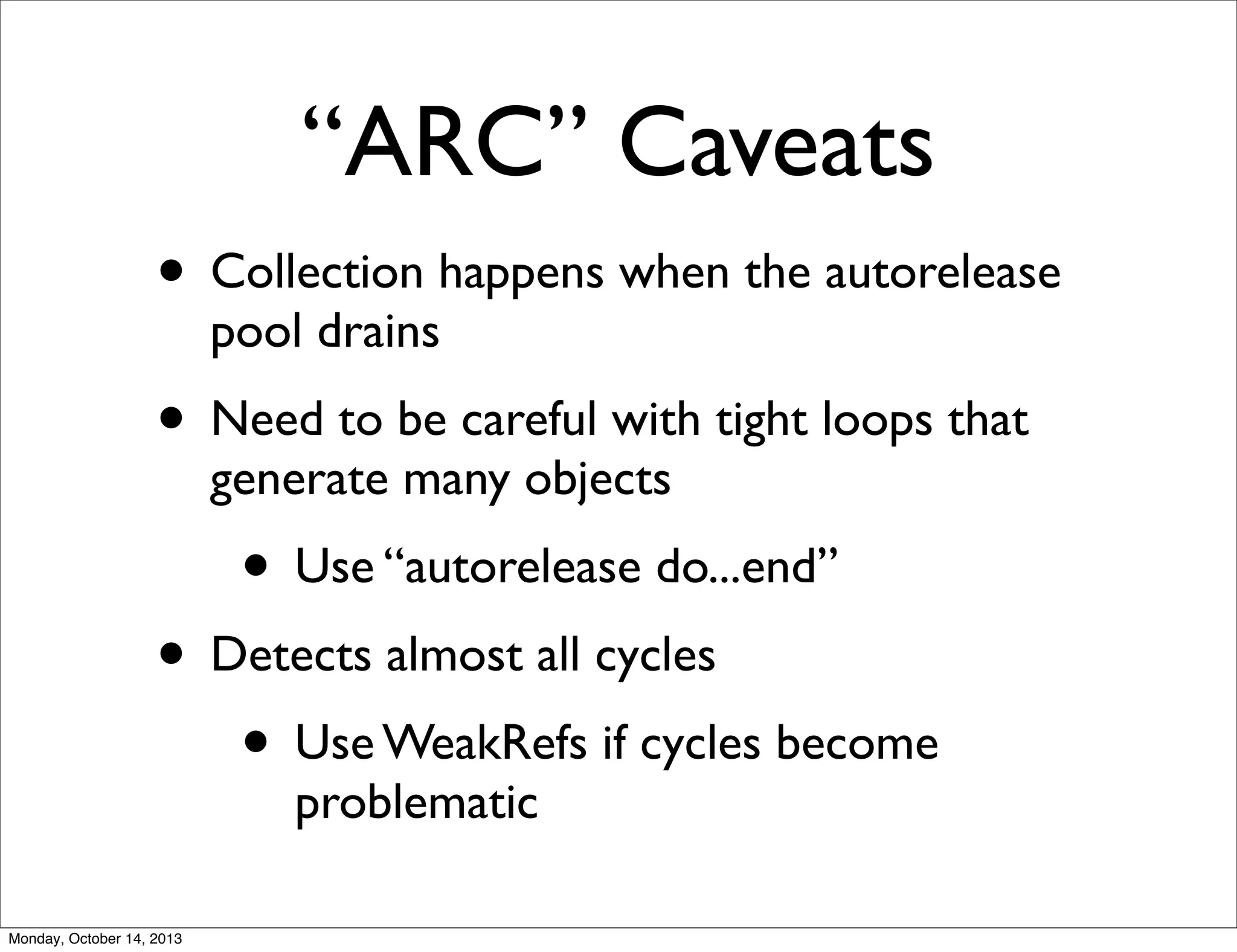 “ARC” Caveats
• Collection happens when the autorelease
pool drains

• Need to be careful with tight loops that
generate many objects

• Use “autorelease do...end”

• Detects almost all cycles
• Use WeakRefs if cycles become
problematic

Monday, October 14, 2013

 