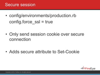 Copyright (c) 2014, FireEye, Inc. All rights reserved.
Secure session
• config/environments/production.rb
config.force_ssl = true
!
• Only send session cookie over secure
connection
!
• Adds secure attribute to Set-Cookie
 