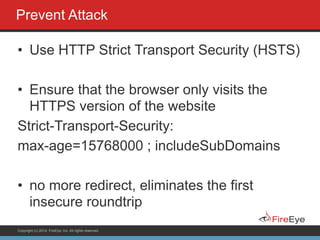 Copyright (c) 2014, FireEye, Inc. All rights reserved.
Prevent Attack
• Use HTTP Strict Transport Security (HSTS)
!
• Ensure that the browser only visits the
HTTPS version of the website
Strict-Transport-Security:
max-age=15768000 ; includeSubDomains
!
• no more redirect, eliminates the first
insecure roundtrip
 