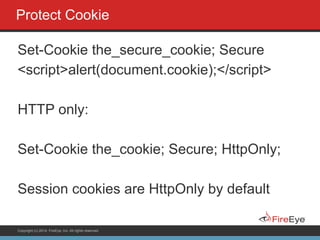 Copyright (c) 2014, FireEye, Inc. All rights reserved.
Protect Cookie
Set-Cookie the_secure_cookie; Secure
<script>alert(document.cookie);</script>
!
HTTP only:
!
Set-Cookie the_cookie; Secure; HttpOnly;
!
Session cookies are HttpOnly by default
 