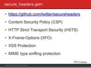 Copyright (c) 2014, FireEye, Inc. All rights reserved.
secure_headers gem
• https://github.com/twitter/secureheaders
• Content Security Policy (CSP)
• HTTP Strict Transport Security (HSTS)
• X-Frame-Options (XFO)
• XSS Protection
• MIME type sniffing protection
 