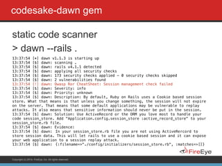 Copyright (c) 2014, FireEye, Inc. All rights reserved.
codesake-dawn gem
static code scanner
> dawn --rails .
13:37:54 [*] dawn v1.1.3 is starting up
13:37:54 [$] dawn: scanning .
13:37:54 [$] dawn: rails v4.1.1 detected
13:37:54 [$] dawn: applying all security checks
13:37:54 [$] dawn: 173 security checks applied - 0 security checks skipped
13:37:54 [$] dawn: 2 vulnerabilities found
13:37:54 [!] dawn: Owasp Ror CheatSheet: Session management check failed
13:37:54 [$] dawn: Severity: info
13:37:54 [$] dawn: Priority: unknown
13:37:54 [$] dawn: Description: By default, Ruby on Rails uses a Cookie based session
store. What that means is that unless you change something, the session will not expire
on the server. That means that some default applications may be vulnerable to replay
attacks. It also means that sensitive information should never be put in the session.
13:37:54 [$] dawn: Solution: Use ActiveRecord or the ORM you love most to handle your
code session_store. Add "Application.config.session_store :active_record_store" to your
session_store.rb file.
13:37:54 [$] dawn: Evidence:
13:37:54 [$] dawn: In your session_store.rb file you are not using ActiveRercord to
store session data. This will let rails to use a cookie based session and it can expose
your web application to a session replay attack.
13:37:54 [$] dawn: {:filename=>"./config/initializers/session_store.rb", :matches=>[]}
 
