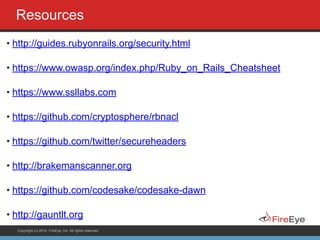 Copyright (c) 2014, FireEye, Inc. All rights reserved.
Resources
• http://guides.rubyonrails.org/security.html
• https://www.owasp.org/index.php/Ruby_on_Rails_Cheatsheet
• https://www.ssllabs.com
• https://github.com/cryptosphere/rbnacl
• https://github.com/twitter/secureheaders
• http://brakemanscanner.org
• https://github.com/codesake/codesake-dawn
• http://gauntlt.org
 