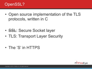 Copyright (c) 2014, FireEye, Inc. All rights reserved.
OpenSSL?
• Open source implementation of the TLS
protocols, written in C
!
• SSL: Secure Socket layer
• TLS: Transport Layer Security
!
• The ’S’ in HTTPS
 