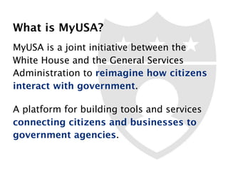 MyUSA is a joint initiative between the
White House and the General Services
Administration to reimagine how citizens
interact with government.
A platform for building tools and services
connecting citizens and businesses to
government agencies.
What is MyUSA?
 