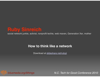 Ruby Sinreich  
social network junkie, activist, nonproﬁt techie, web maven, Generation Xer, mother




                    How to think like a network
                         Download at slideshare.net/rubyji




lotusmedia.org/5things
                       N.C. Tech for Good Conference 2010
 