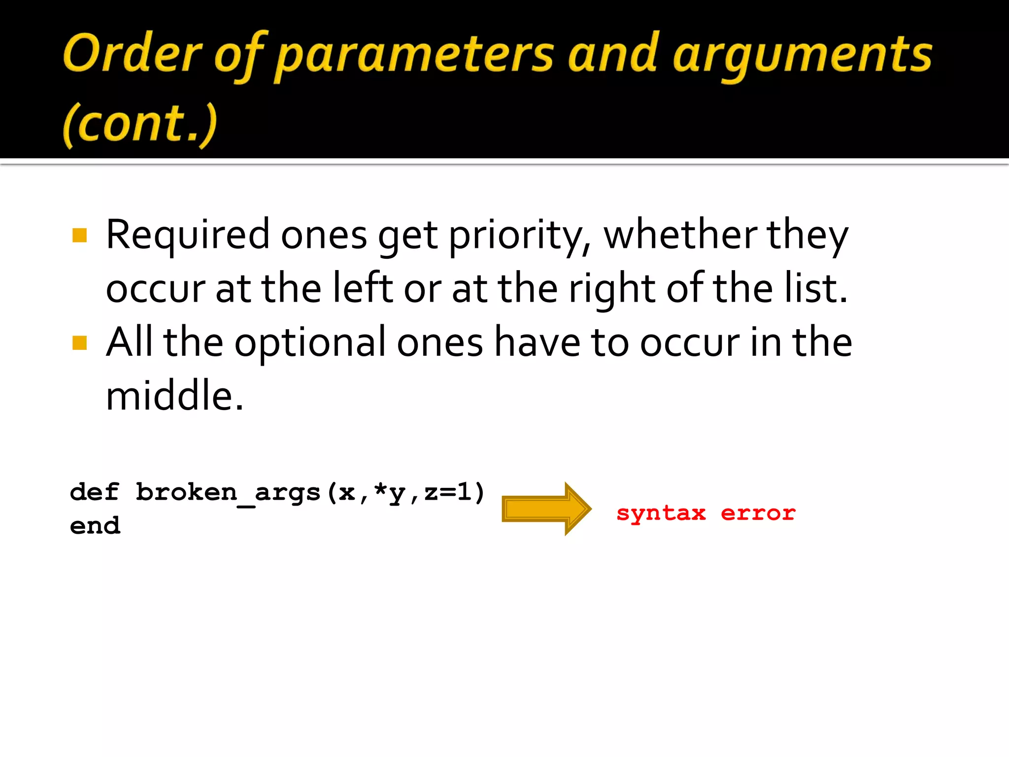  Required ones get priority, whether they occur at the left or at the right of the list.  All the optional ones have to occur in the middle. def broken_args(x,*y,z=1) syntax error end 