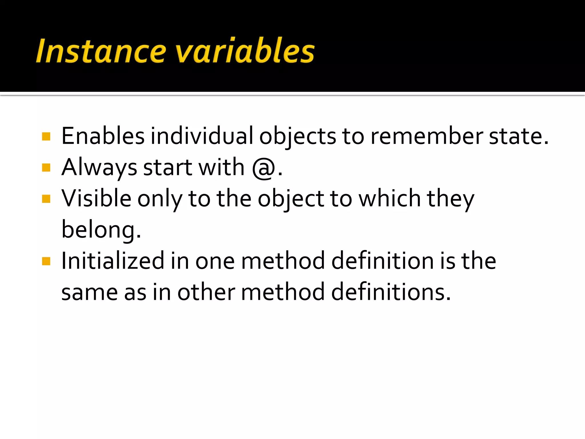  Enables individual objects to remember state.  Always start with @.  Visible only to the object to which they belong.  Initialized in one method definition is the same as in other method definitions. 