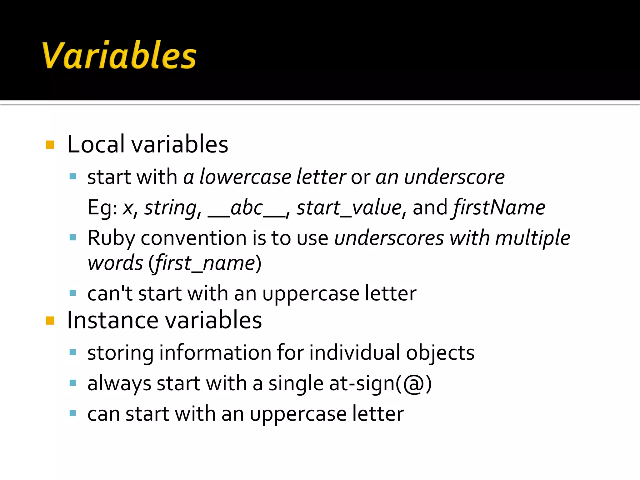  Local variables  start with a lowercase letter or an underscore Eg: x, string, __abc__, start_value, and firstName  Ruby convention is to use underscores with multiple words (first_name)  can't start with an uppercase letter  Instance variables  storing information for individual objects  always start with a single at-sign(@)  can start with an uppercase letter 
