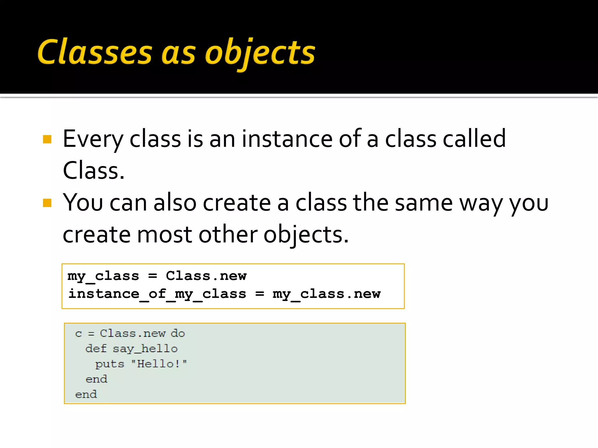 Every class is an instance of a class called Class.  You can also create a class the same way you create most other objects. my_class = Class.new instance_of_my_class = my_class.new 