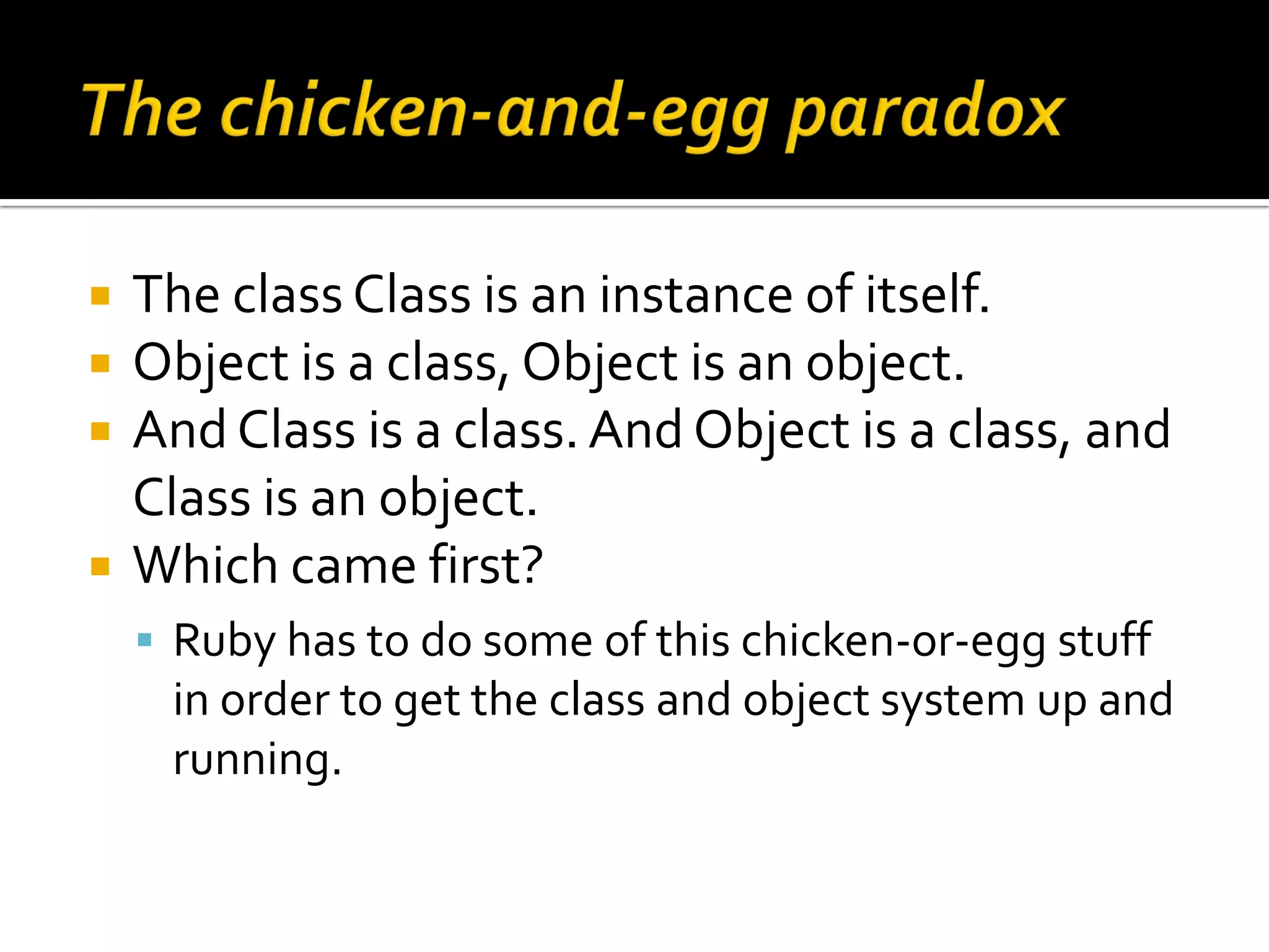  The class Class is an instance of itself.  Object is a class, Object is an object.  And Class is a class. And Object is a class, and Class is an object.  Which came first?  Ruby has to do some of this chicken-or-egg stuff in order to get the class and object system up and running. 