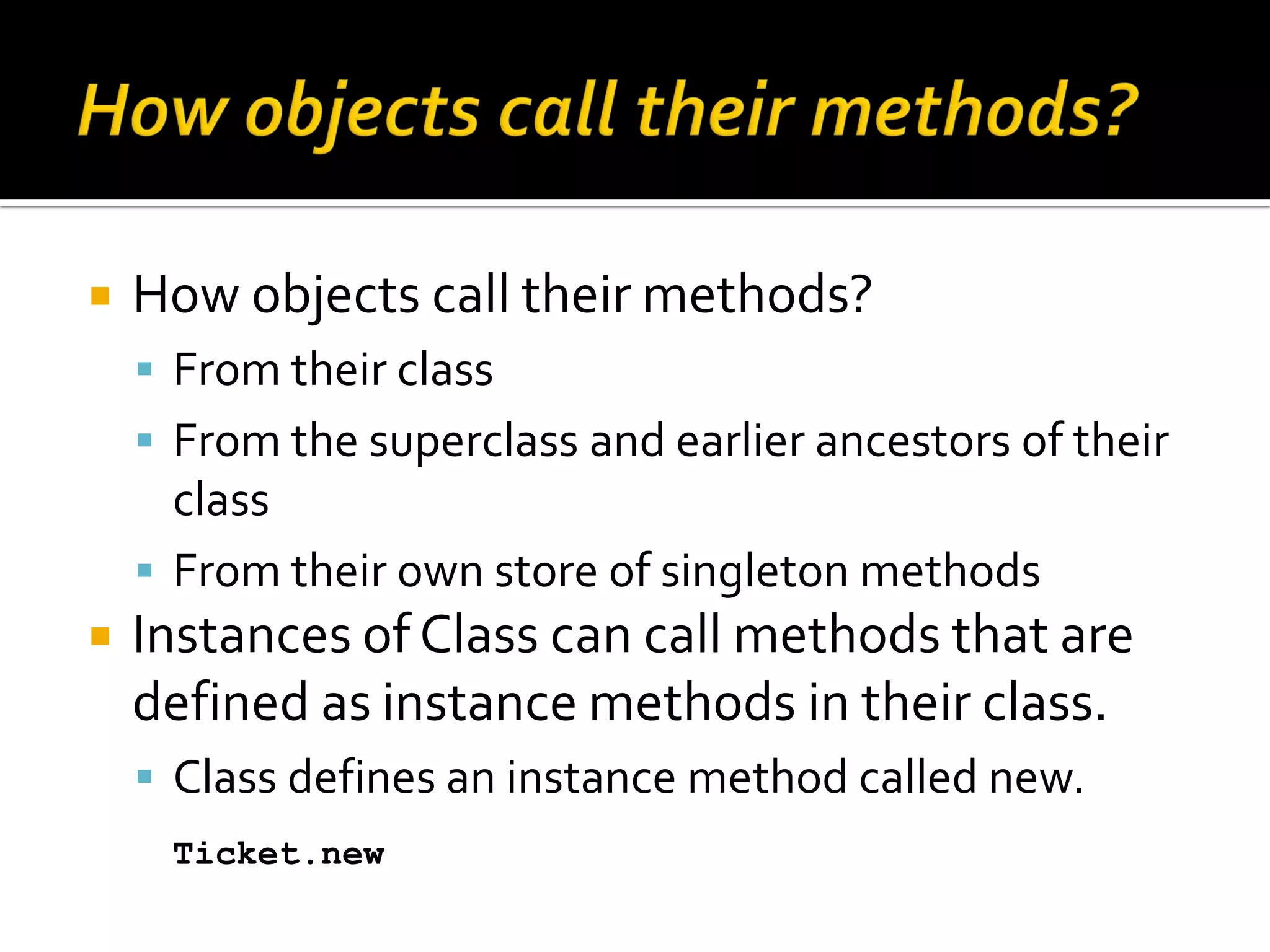  How objects call their methods?  From their class  From the superclass and earlier ancestors of their class  From their own store of singleton methods  Instances of Class can call methods that are defined as instance methods in their class.  Class defines an instance method called new. Ticket.new 