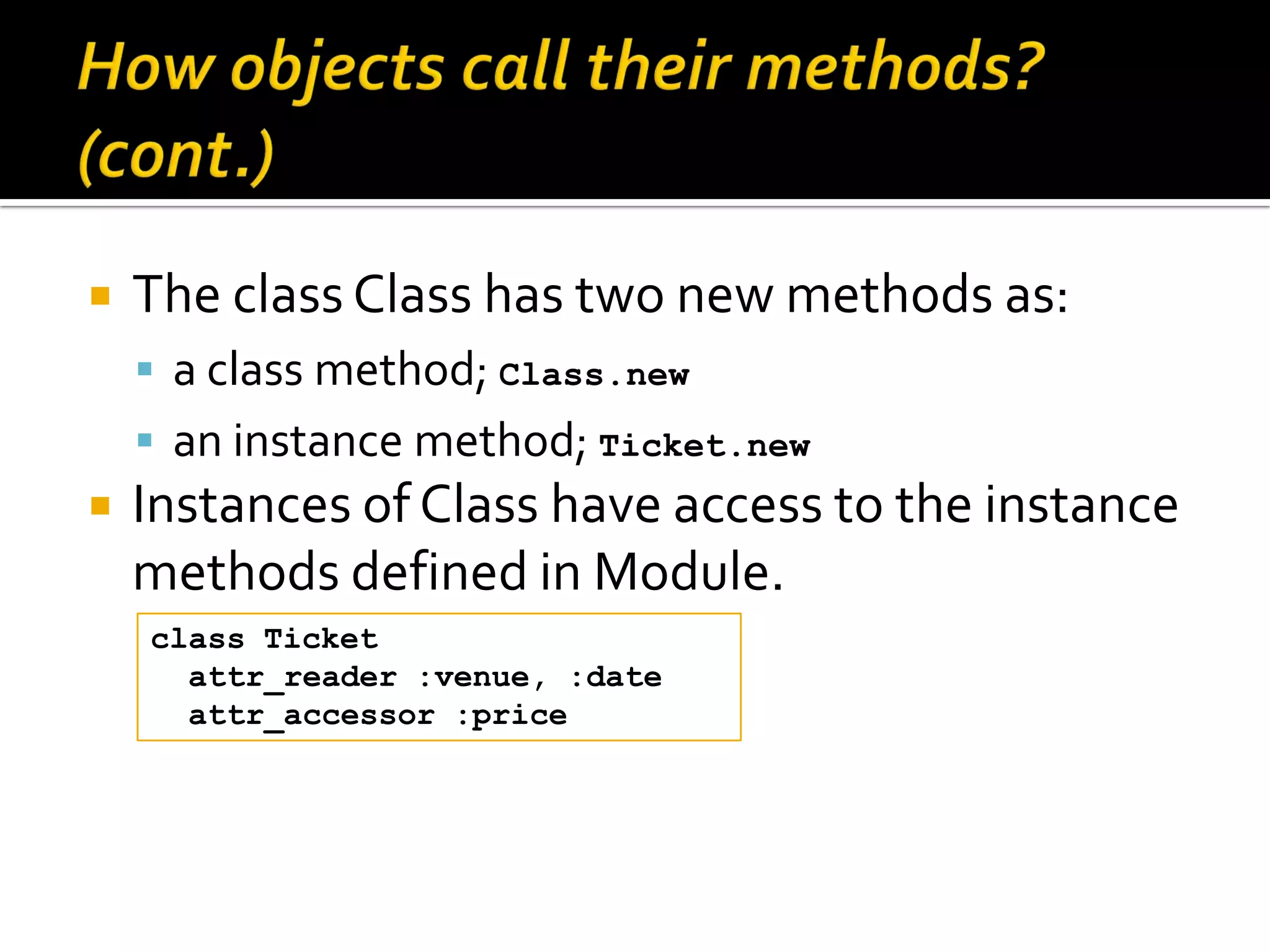  The class Class has two new methods as:  a class method; Class.new  an instance method; Ticket.new  Instances of Class have access to the instance methods defined in Module. class Ticket attr_reader :venue, :date attr_accessor :price 