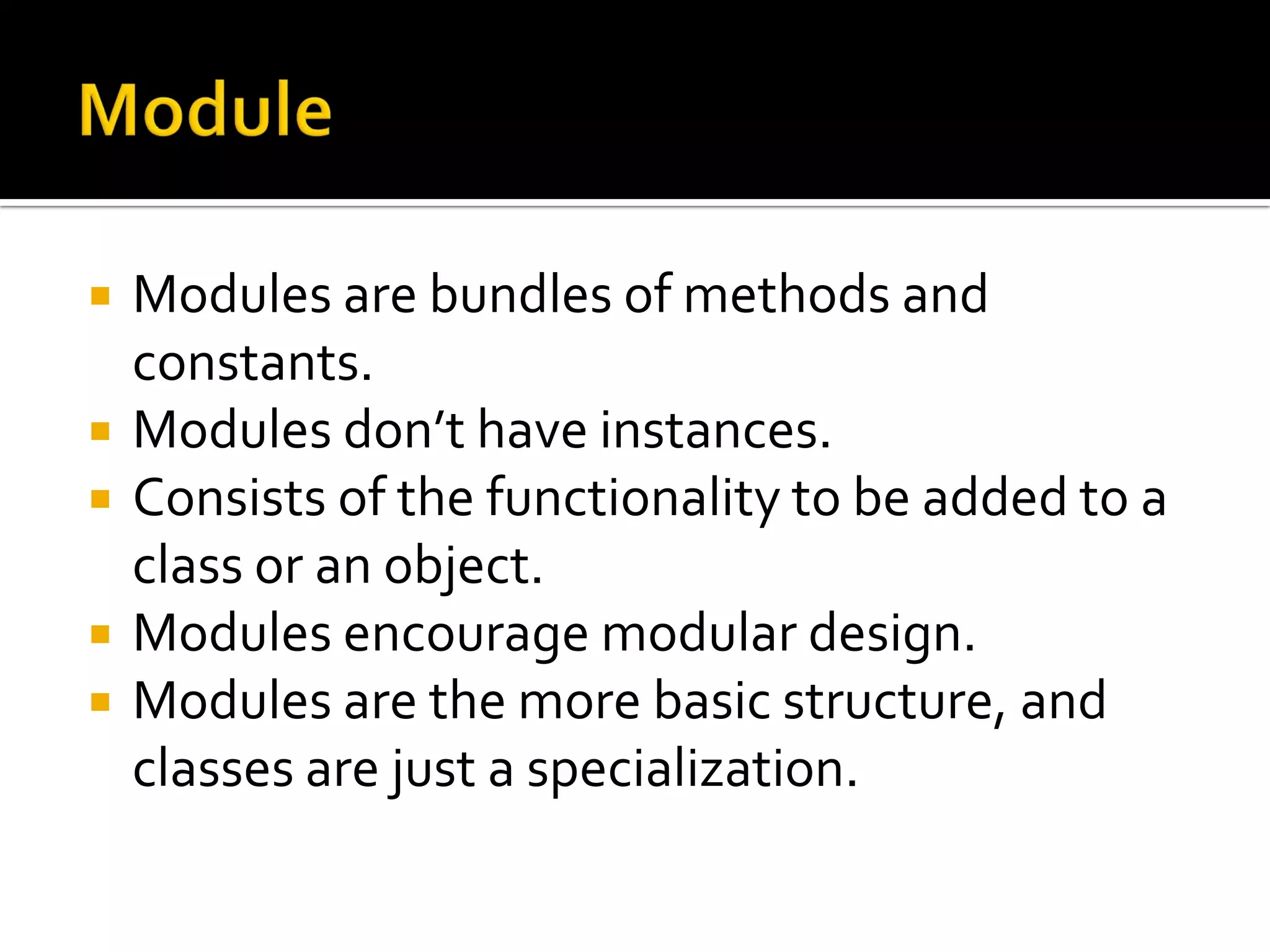  Modules are bundles of methods and constants.  Modules don’t have instances.  Consists of the functionality to be added to a class or an object.  Modules encourage modular design.  Modules are the more basic structure, and classes are just a specialization. 