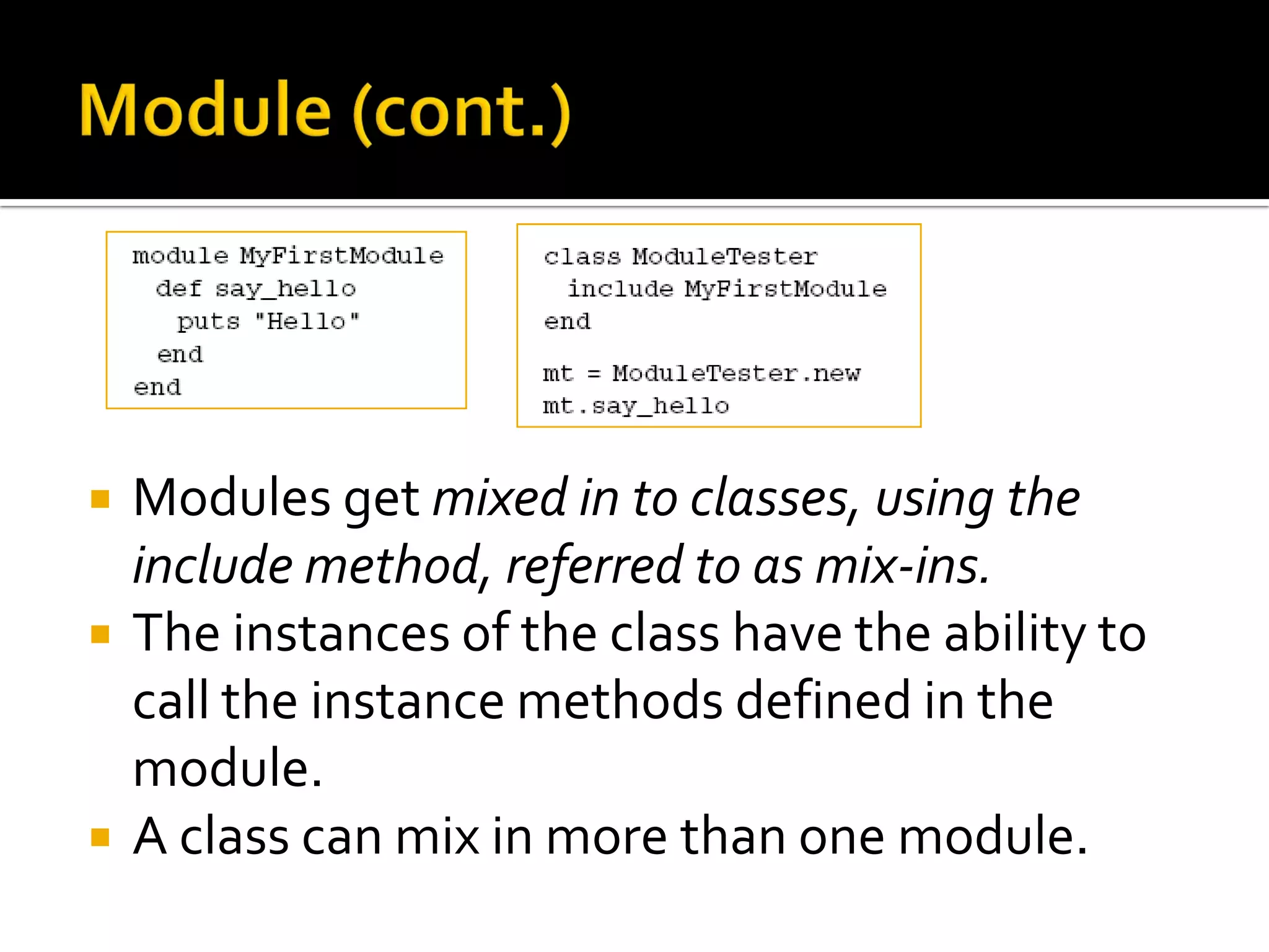  Modules get mixed in to classes, using the include method, referred to as mix-ins.  The instances of the class have the ability to call the instance methods defined in the module.  A class can mix in more than one module. 