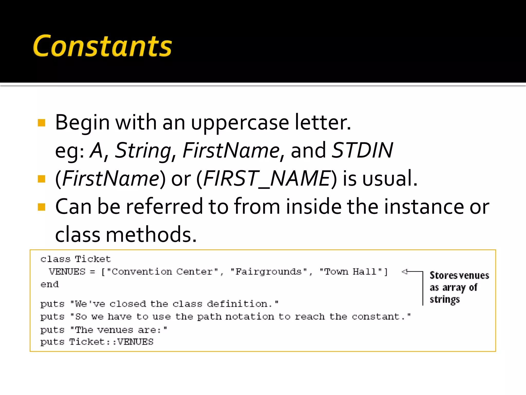  Begin with an uppercase letter. eg: A, String, FirstName, and STDIN  (FirstName) or (FIRST_NAME) is usual.  Can be referred to from inside the instance or class methods. 