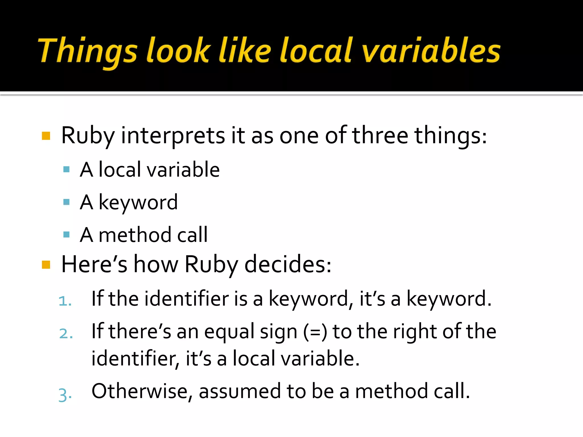  Ruby interprets it as one of three things:  A local variable  A keyword  A method call  Here’s how Ruby decides: 1. If the identifier is a keyword, it’s a keyword. 2. If there’s an equal sign (=) to the right of the identifier, it’s a local variable. 3. Otherwise, assumed to be a method call. 
