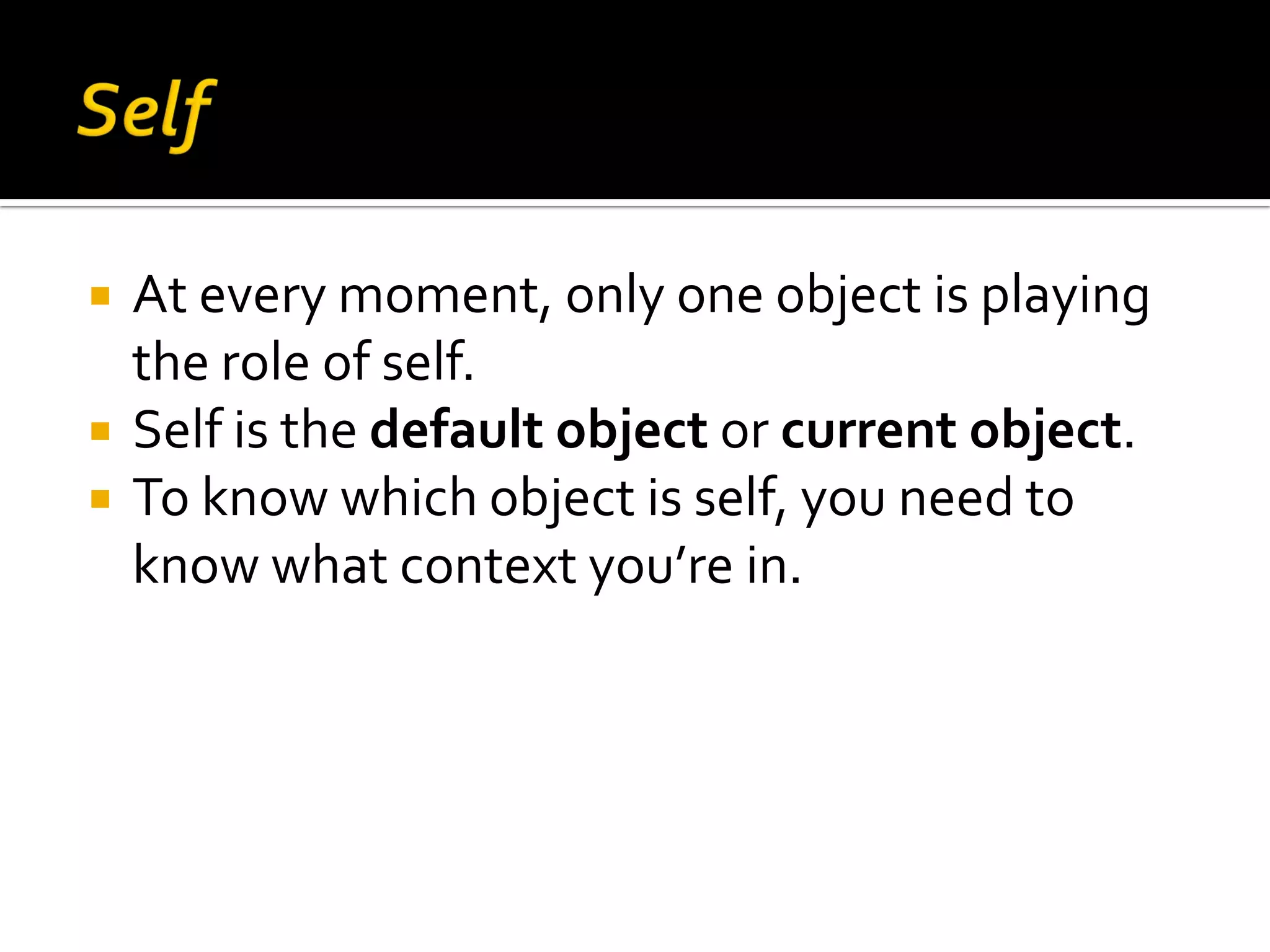  At every moment, only one object is playing the role of self.  Self is the default object or current object.  To know which object is self, you need to know what context you’re in. 