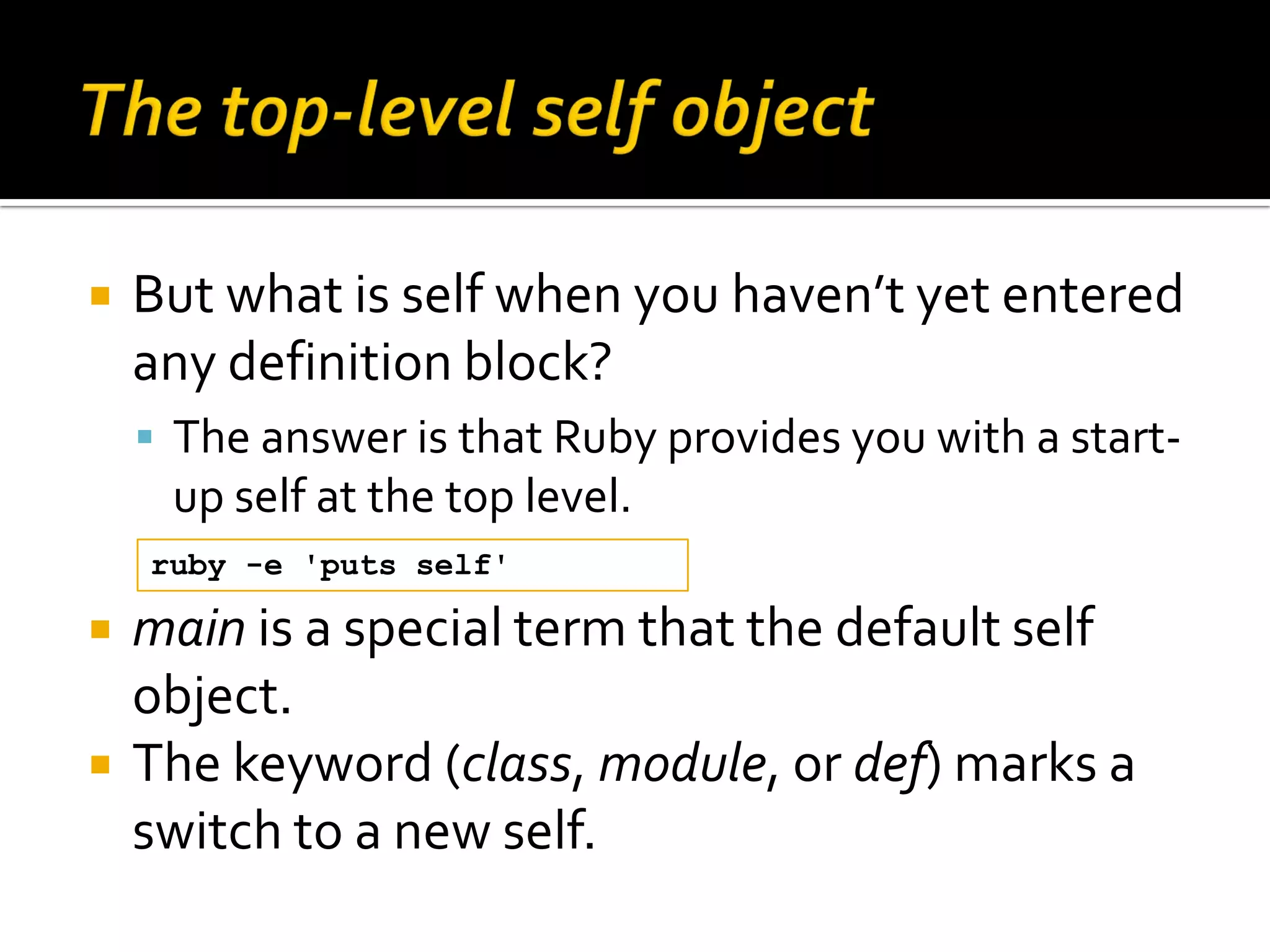  But what is self when you haven’t yet entered any definition block?  The answer is that Ruby provides you with a start- up self at the top level. ruby -e 'puts self'  main is a special term that the default self object.  The keyword (class, module, or def) marks a switch to a new self. 