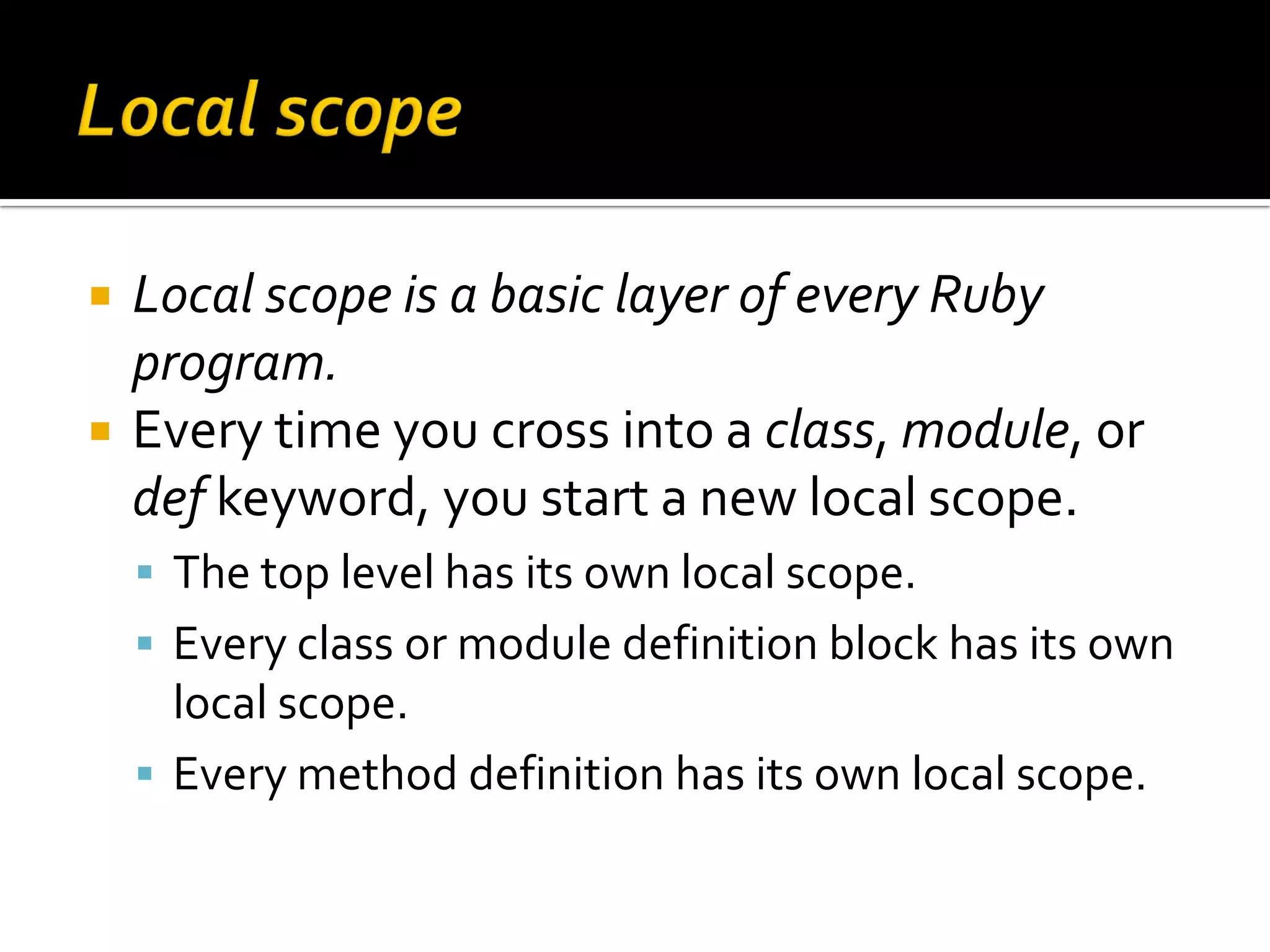 Local scope is a basic layer of every Ruby program.  Every time you cross into a class, module, or def keyword, you start a new local scope.  The top level has its own local scope.  Every class or module definition block has its own local scope.  Every method definition has its own local scope. 