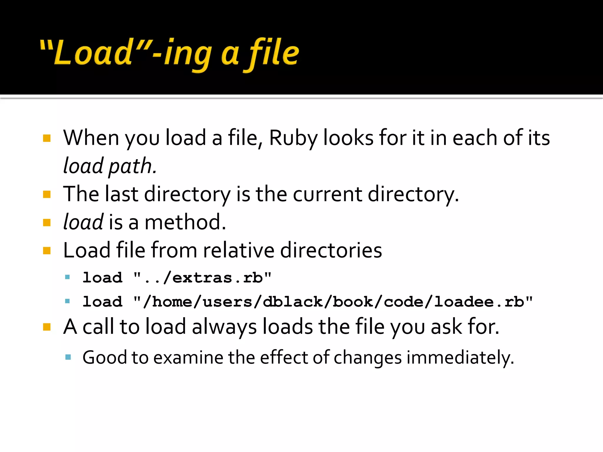  When you load a file, Ruby looks for it in each of its load path.  The last directory is the current directory.  load is a method.  Load file from relative directories  load "../extras.rb"  load "/home/users/dblack/book/code/loadee.rb"  A call to load always loads the file you ask for.  Good to examine the effect of changes immediately. 