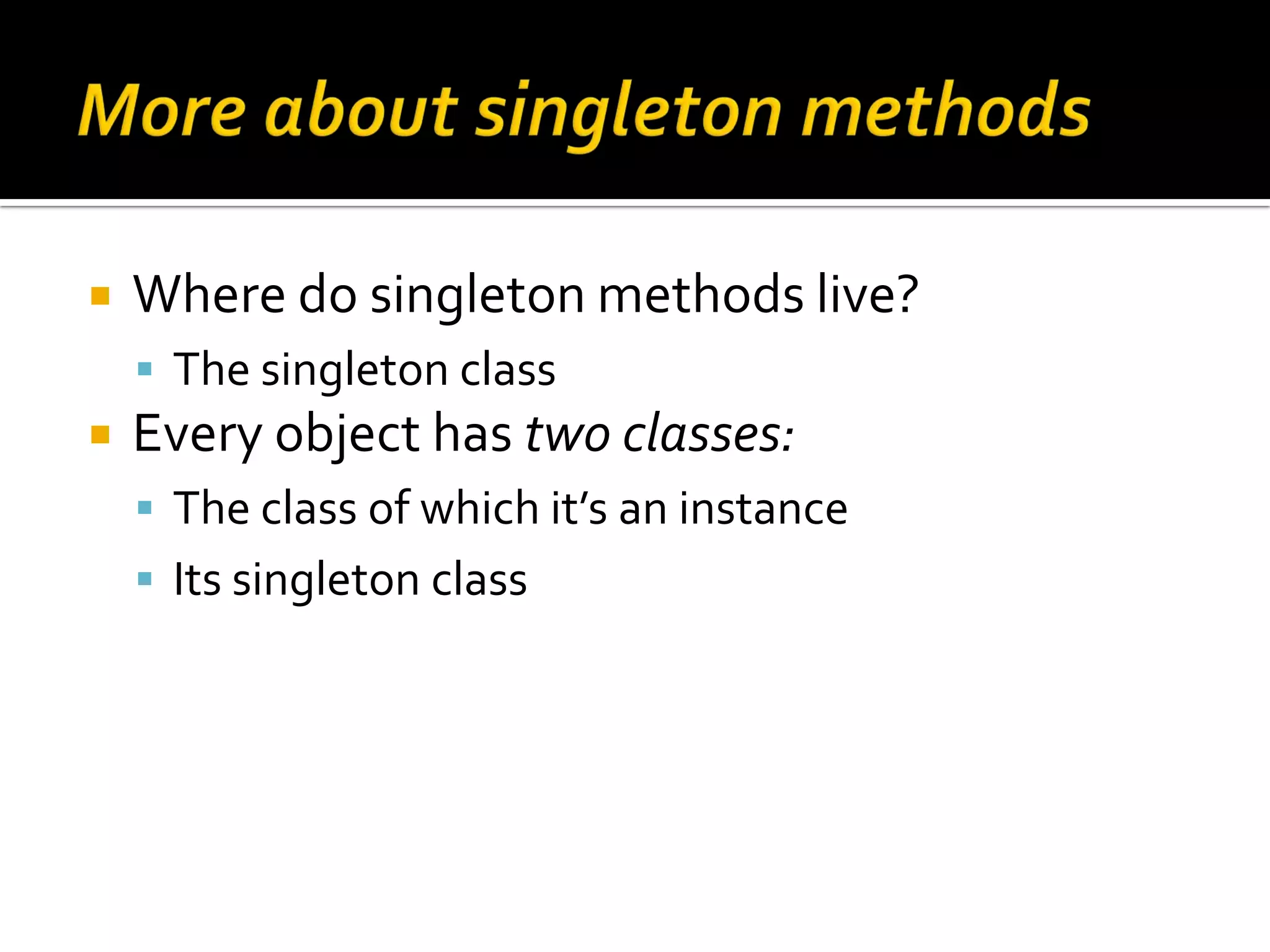  Where do singleton methods live?  The singleton class  Every object has two classes:  The class of which it’s an instance  Its singleton class 