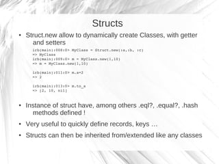 Structs
●   Struct.new allow to dynamically create Classes, with getter
      and setters
      irb(main):008:0> MyClass =...