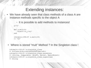 Extending instances:
●   We have already seen that class methods of a class A are
    instance methods specific to the object A
           –    It is possible to add methods to instances!
        a="5"

        def a.mult(x)
           "#{self.to_i*x}"
        znd

        irb(main):096:0* a.mult(10)
        => "50"


●    Where is stored “mult” Method ? In the Singleton class !
    irb(main):103:0> a.singleton_class
    => #<Class:#<String:0x000000018ec7a8>>
    irb(main):104:0> a.singleton_class.ancestors
    => [String, Comparable, Object, Kernel, BasicObject]
    irb(main):105:0> a.singleton_class.superclass
    => String
 