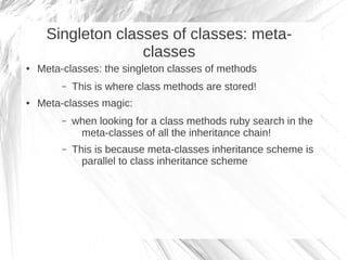 Singleton classes of classes: meta-
                   classes
●   Meta-classes: the singleton classes of methods
         –   This is where class methods are stored!
●   Meta-classes magic:
         –   when looking for a class methods ruby search in the
              meta-classes of all the inheritance chain!
         –   This is because meta-classes inheritance scheme is
               parallel to class inheritance scheme
 