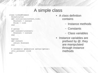 A simple class
class LinkedElement
  #constructor
                                          ●   A class definition
  def initialize(content,link)                  contains
    @content = content
    @link = link
  end
                                                  –   Instance methods
  # setter                                        –   Constants
  def content=(content)
    @content = content
  end
                                                  –   Class variables
  #getter
                                          ●   Instance variables are
  def content
    return @content
                                                prefixed by @; they
  end                                           are manipulated
  # automatic generation setter/getter:         through instance
  attr_accessor :link
end  
                                                methods
 