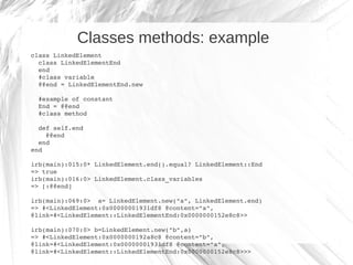 Classes methods: example
class LinkedElement
  class LinkedElementEnd
  end
  #class variable
  @@end = LinkedElementEnd.new

  #example of constant
  End = @@end
  #class method

  def self.end
    @@end
  end
end

irb(main):015:0* LinkedElement.end().equal? LinkedElement::End
=> true
irb(main):016:0> LinkedElement.class_variables
=> [:@@end]

irb(main):069:0>  a= LinkedElement.new("a", LinkedElement.end)
=> #<LinkedElement:0x00000001931df8 @content="a", 
@link=#<LinkedElement::LinkedElementEnd:0x0000000152e8c8>>

irb(main):070:0> b=LinkedElement.new("b",a)
=> #<LinkedElement:0x0000000192a8c8 @content="b", 
@link=#<LinkedElement:0x00000001931df8 @content="a", 
@link=#<LinkedElement::LinkedElementEnd:0x0000000152e8c8>>>
 