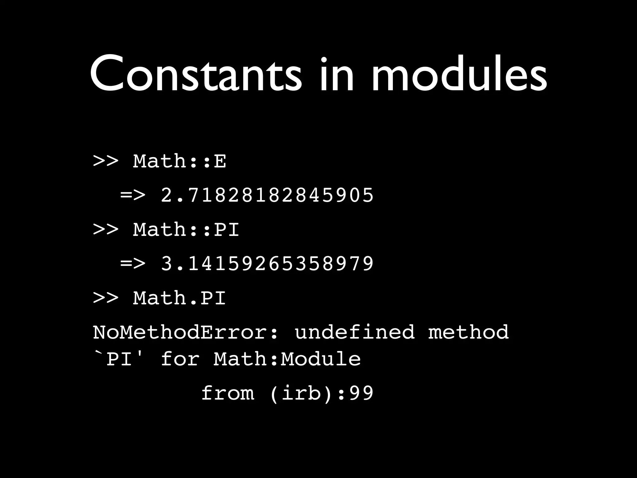 Constants in modules
>> Math::E
 => 2.71828182845905
>> Math::PI
 => 3.14159265358979
>> Math.PI
NoMethodError: undefined method
`PI' for Math:Module
       from (irb):99
 