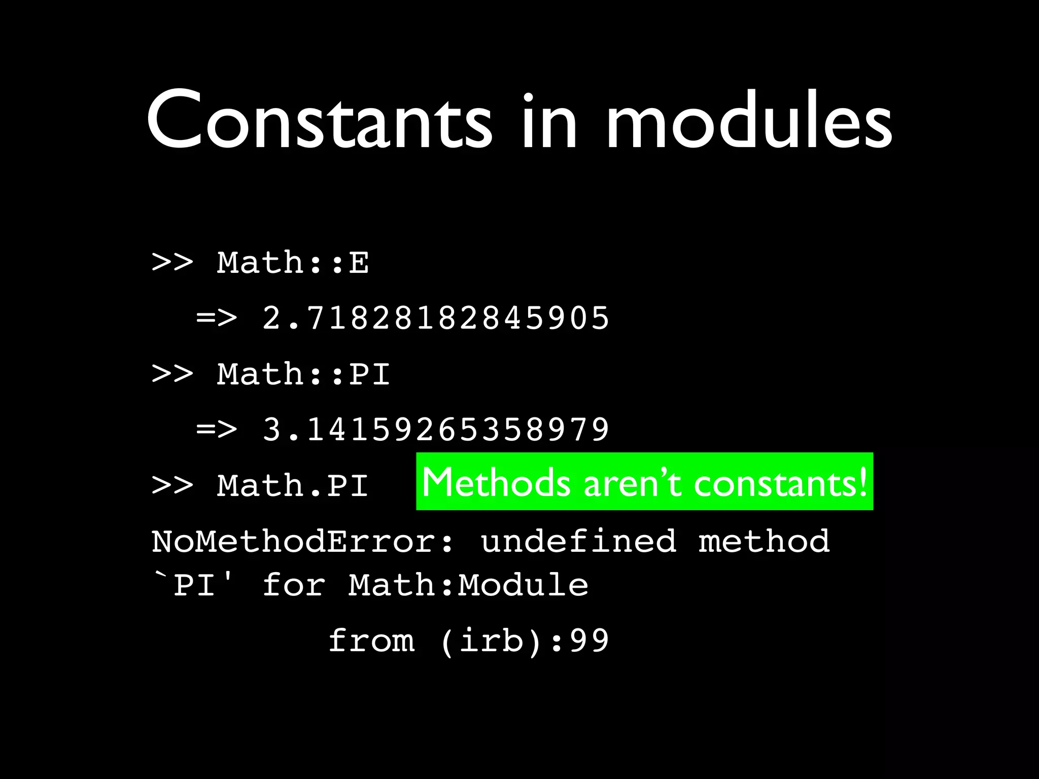 Constants in modules
>> Math::E
 => 2.71828182845905
>> Math::PI
 => 3.14159265358979
>> Math.PI    Methods aren’t constants!
NoMethodError: undefined method
`PI' for Math:Module
       from (irb):99
 