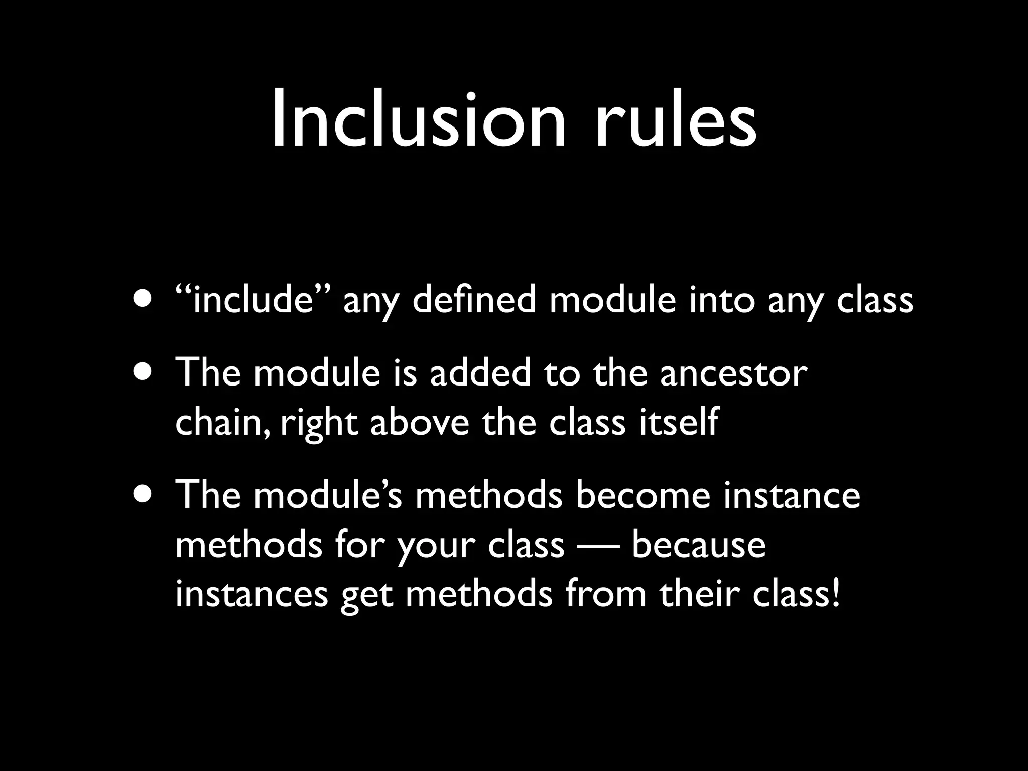 Inclusion rules

• “include” any deﬁned module into any class
• The module is added to the ancestor
  chain, right above the class itself
• The module’s methods become instance
  methods for your class — because
  instances get methods from their class!
 