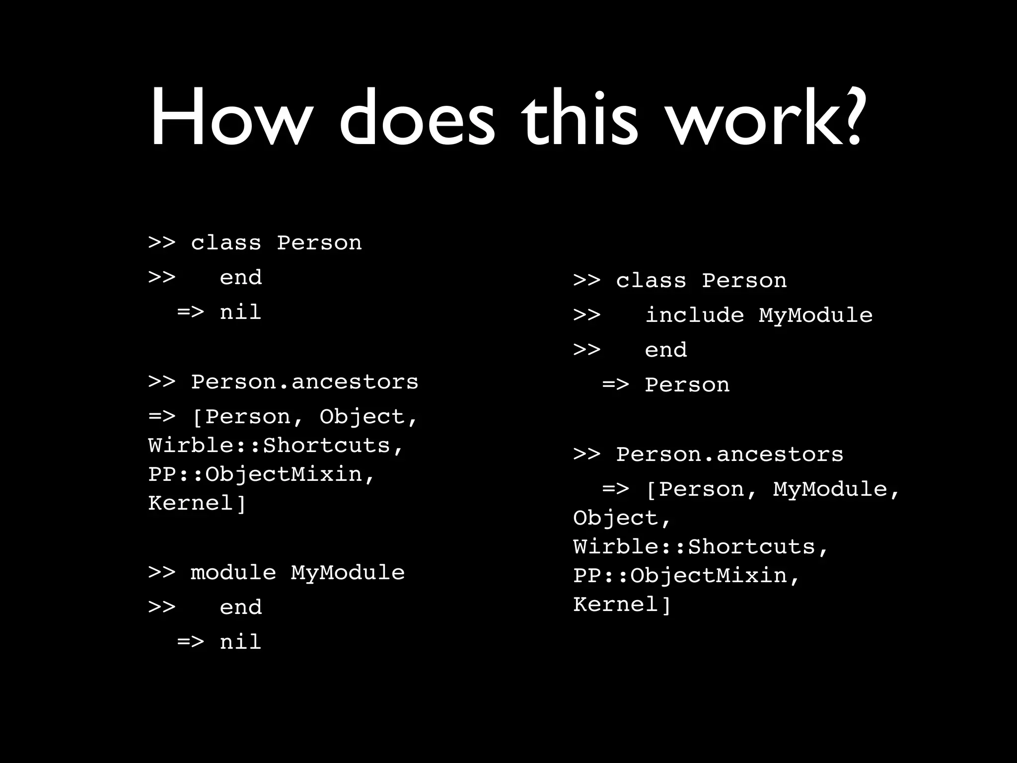 How does this work?
>> class Person
>>    end             >> class Person
   => nil             >>    include MyModule
                      >>    end
>> Person.ancestors      => Person
=> [Person, Object,
Wirble::Shortcuts,    >> Person.ancestors
PP::ObjectMixin,
                        => [Person, MyModule,
Kernel]
                      Object,
                      Wirble::Shortcuts,
>> module MyModule    PP::ObjectMixin,
>>    end             Kernel]
   => nil
 
