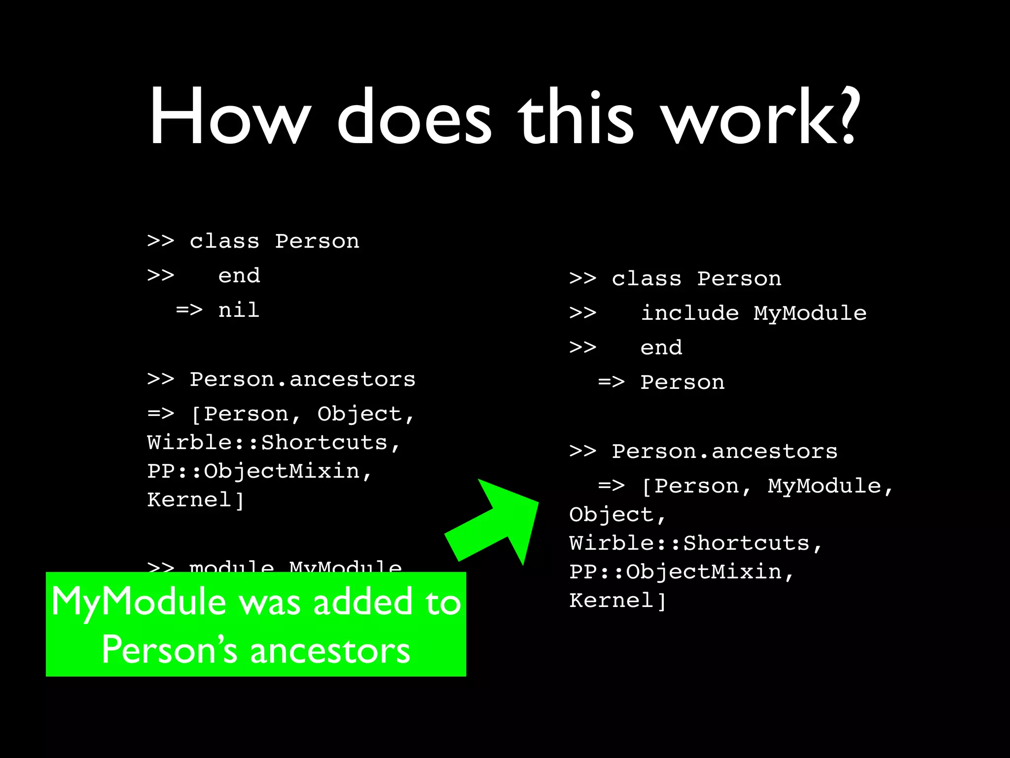 How does this work?
    >> class Person
    >>    end             >> class Person
       => nil             >>    include MyModule
                          >>    end
    >> Person.ancestors      => Person
    => [Person, Object,
    Wirble::Shortcuts,    >> Person.ancestors
    PP::ObjectMixin,
                            => [Person, MyModule,
    Kernel]
                          Object,
                          Wirble::Shortcuts,
    >> module MyModule    PP::ObjectMixin,
MyModule was added to
    >>    end             Kernel]

  Person’s ancestors
       => nil
 