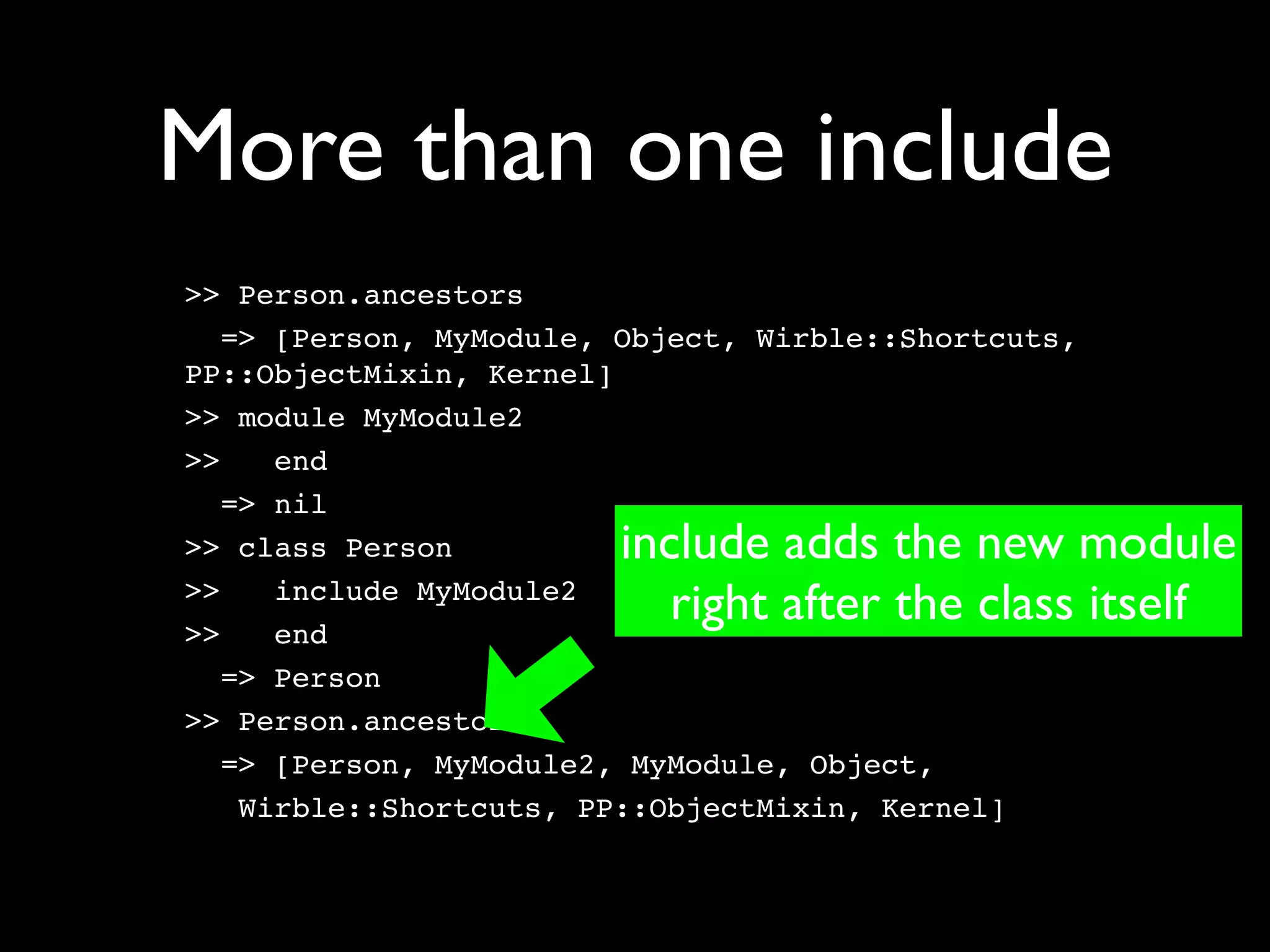 More than one include
>> Person.ancestors
   => [Person, MyModule, Object, Wirble::Shortcuts,
PP::ObjectMixin, Kernel]
>> module MyModule2
>>    end
   => nil
>> class Person         include adds the new module
>>
>>
      include MyModule2
      end
                           right after the class itself
   => Person
>> Person.ancestors
   => [Person, MyModule2, MyModule, Object,
    Wirble::Shortcuts, PP::ObjectMixin, Kernel]
 