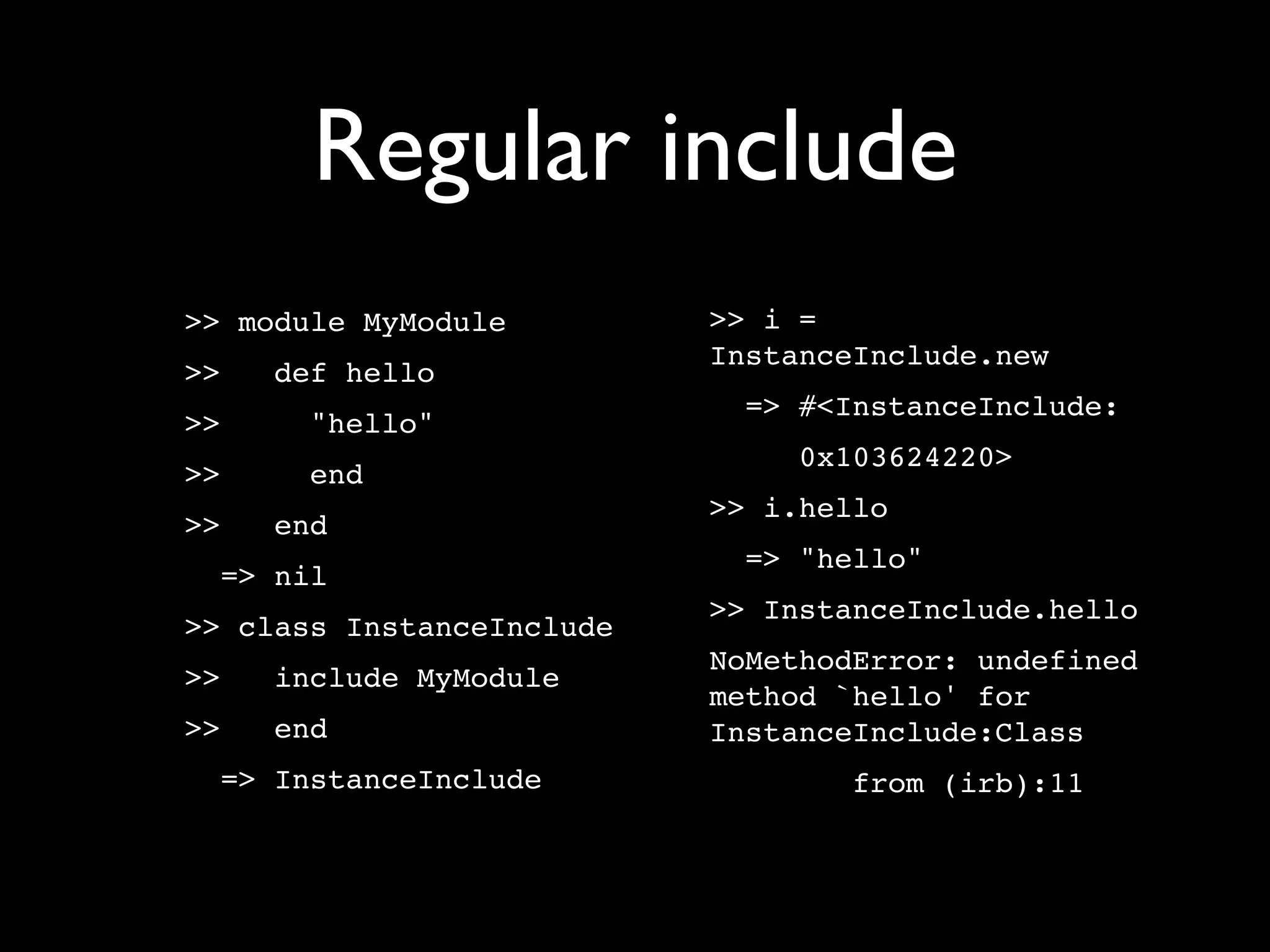 Regular include
>> module MyModule         >> i =
                           InstanceInclude.new
>>   def hello
                             => #<InstanceInclude:
>>     "hello"
                                0x103624220>
>>     end
                           >> i.hello
>>   end
                             => "hello"
  => nil
                           >> InstanceInclude.hello
>> class InstanceInclude
                           NoMethodError: undefined
>>   include MyModule
                           method `hello' for
>>   end                   InstanceInclude:Class
  => InstanceInclude               from (irb):11
 